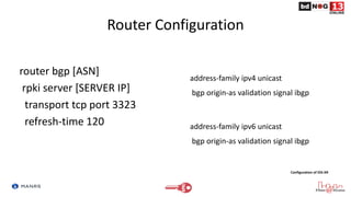 Router Configuration
router bgp [ASN]
rpki server [SERVER IP]
transport tcp port 3323
refresh-time 120
address-family ipv4 unicast
bgp origin-as validation signal ibgp
address-family ipv6 unicast
bgp origin-as validation signal ibgp
Configuration of IOS-XR
 