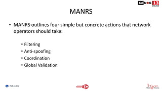 MANRS
• MANRS outlines four simple but concrete actions that network
operators should take:
• Filtering
• Anti-spoofing
• Coordination
• Global Validation
 