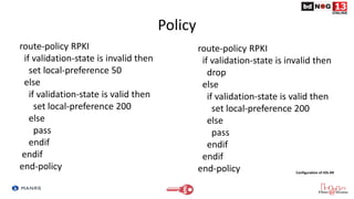 Policy
route-policy RPKI
if validation-state is invalid then
set local-preference 50
else
if validation-state is valid then
set local-preference 200
else
pass
endif
endif
end-policy
route-policy RPKI
if validation-state is invalid then
drop
else
if validation-state is valid then
set local-preference 200
else
pass
endif
endif
end-policy Configuration of IOS-XR
 
