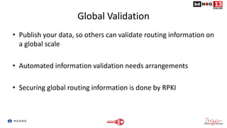 Global Validation
• Publish your data, so others can validate routing information on
a global scale
• Automated information validation needs arrangements
• Securing global routing information is done by RPKI
 