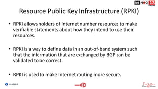Resource Public Key Infrastructure (RPKI)
• RPKI allows holders of Internet number resources to make
verifiable statements about how they intend to use their
resources.
• RPKI is a way to define data in an out-of-band system such
that the information that are exchanged by BGP can be
validated to be correct.
• RPKI is used to make Internet routing more secure.
 