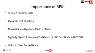 Importance of RPKI
• Secured Routing Table
• Dynamic LOA checking
• Maintaining a Dynamic Chain of Trust
• Digitally Signed Resources Certificate (X.509 Certificates-RFC5280)
• Helps to Stop Route Hijack
 