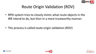Route Origin Validation (ROV)
• RPKI system tries to closely mimic what route objects in the
IRR intend to do, but then in a more trustworthy manner.
• This process is called route origin validation (ROV)
 
