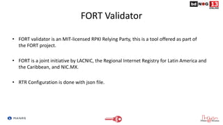 FORT Validator
• FORT validator is an MIT-licensed RPKI Relying Party, this is a tool offered as part of
the FORT project....
