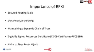 Importance of RPKI
• Secured Routing Table
• Dynamic LOA checking
• Maintaining a Dynamic Chain of Trust
• Digitally Signe...