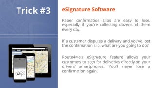 Trick #3
Paper confirmation slips are easy to lose,
especially if you’re collecting dozens of them
every day.
If a customer disputes a delivery and you’ve lost
the confirmation slip, what are you going to do?
Route4Me’s eSignature feature allows your
customers to sign for deliveries directly on your
drivers’ smartphones. You’ll never lose a
confirmation again.
eSignature Software
 