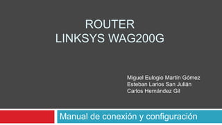 ROUTER
LINKSYS WAG200G


                Miguel Eulogio Martín Gómez
                Esteban Larios San Julián
                Carlos Hernández Gil



Manual de conexión y configuración
 