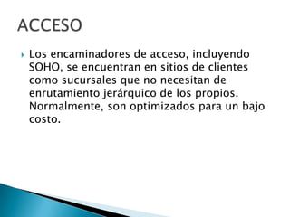    Los encaminadores de acceso, incluyendo
    SOHO, se encuentran en sitios de clientes
    como sucursales que no necesitan de
    enrutamiento jerárquico de los propios.
    Normalmente, son optimizados para un bajo
    costo.
 