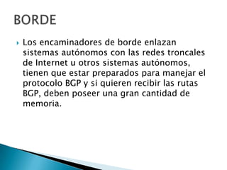    Los encaminadores de borde enlazan
    sistemas autónomos con las redes troncales
    de Internet u otros sistemas autónomos,
    tienen que estar preparados para manejar el
    protocolo BGP y si quieren recibir las rutas
    BGP, deben poseer una gran cantidad de
    memoria.
 