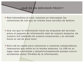  Red informática el cual, consiste en interceptar las
conexiones de red que un cliente hace servidor de destino
 Una vez que la información tiene las etiquetas del servidor
proxy el paquete de información sale de nuestra maquina, de
nuestra red cableada de nuestra corporación y es lanzado
hacia la red de área local
 Esta red es usada para comunicar a nuestras computadoras,
impresoras que están en la misma empresa. La LAN es un
lugar nada controlado y desafortunadamente pueden ocurrir
accidentes como: Perdida de la información.
¿QUÉ ES UN SERVIDOR PROXY?
 