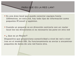  Es una área local que puede conectar equipos hasta
100metros, en esta red, hay todo tipo de información como
paquetes IP,novell y appleton.
 Cuando un paquete va en dirección contrario con un router
local lee las direcciones si es necesario las pone en otra red
 ¿ Que es un Router?
Dispositivo que proporciona conectividad a nivel de red o nivel
tres en el modelo OSI. Su funcionamiento es enviar o encaminar
paquetes de datos de una red hacia otra.
PARA QUE ES LA RED LAN?
 