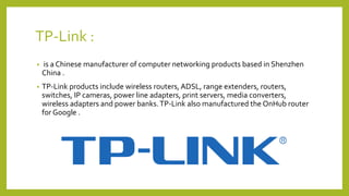 TP-Link :
• is a Chinese manufacturer of computer networking products based in Shenzhen
China .
• TP-Link products include wireless routers, ADSL, range extenders, routers,
switches, IP cameras, power line adapters, print servers, media converters,
wireless adapters and power banks.TP-Link also manufactured the OnHub router
for Google .
 