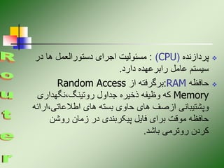 
‫پردازنده‬
(
CPU
)
:
‫در‬ ‫ها‬ ‫دستورالعمل‬ ‫اجرای‬ ‫مسئولیت‬
‫دارد‬ ‫رابرعهده‬ ‫عامل‬ ‫سیستم‬
.

‫حافظه‬
RAM
:
‫از‬ ‫برگرفته‬
Random Access
Memory
‫نگهداری‬،‫روتینگ‬ ‫جداول‬ ‫ذخیره‬ ‫وظیفه‬ ‫که‬
،‫اطالعاتی‬ ‫های‬ ‫بسته‬ ‫حاوی‬ ‫های‬ ‫ازصف‬ ‫وپشتیبانی‬
‫ارائه‬
‫روشن‬ ‫زمان‬ ‫در‬ ‫پیکربندی‬ ‫فایل‬ ‫برای‬ ‫موقت‬ ‫حافظه‬
‫باشد‬ ‫روترمی‬ ‫کردن‬
.
 