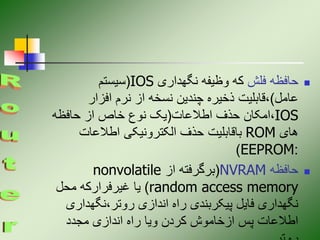 
‫فلش‬ ‫حافظه‬
‫نگهداری‬ ‫وظیفه‬ ‫که‬
IOS
(
‫سیستم‬
‫عامل‬
)
‫افزار‬ ‫نرم‬ ‫از‬ ‫نسخه‬ ‫چندین‬ ‫ذخیره‬ ‫قابلیت‬،
IOS
‫اطالعات‬ ‫حذف‬ ‫امکان‬،
(
‫حافظه‬ ‫از‬ ‫خاص‬ ‫نوع‬ ‫یک‬
‫های‬
ROM
‫اطالعات‬ ‫الکترونیکی‬ ‫حذف‬ ‫باقابلیت‬
:
EEPROM
)

‫حافظه‬
NVRAM
(
‫از‬ ‫برگرفته‬
nonvolatile
random access memory
)
‫محل‬ ‫غیرفرارکه‬ ‫یا‬
‫نگهداری‬،‫روتر‬ ‫اندازی‬ ‫راه‬ ‫پیکربندی‬ ‫فایل‬ ‫نگهداری‬
‫مجدد‬ ‫اندازی‬ ‫راه‬ ‫ویا‬ ‫کردن‬ ‫ازخاموش‬ ‫پس‬ ‫اطالعات‬
 