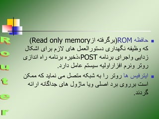 
‫حافظه‬
ROM
(
‫از‬ ‫برگرفته‬
Read only memory
)
‫اشک‬ ‫برای‬ ‫الزم‬ ‫های‬ ‫دستورالعمل‬ ‫نگهداری‬ ‫وظیفه‬ ‫که‬
‫ال‬
‫برنامه‬ ‫واجرای‬ ‫زدایی‬
POST
‫اندازی‬ ‫راه‬ ‫برنامه‬ ‫ذخیره‬،
‫دارد‬ ‫عامل‬ ‫سیستم‬ ‫افزاراولیه‬ ‫ونرم‬ ‫روتر‬
.

‫ها‬ ‫ایترفیس‬
‫ک‬ ‫نماید‬ ‫می‬ ‫متصل‬ ‫شبکه‬ ‫به‬ ‫را‬ ‫روتر‬
‫ممکن‬ ‫ه‬
‫ارائه‬ ‫جداگانه‬ ‫های‬ ‫ماژول‬ ‫ویا‬ ‫اصلی‬ ‫برد‬ ‫برروی‬ ‫است‬
‫گردند‬
.
 