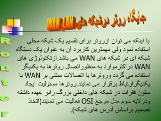 ‫مح‬ ‫شبکه‬ ‫یک‬ ‫تقسیم‬ ‫برای‬ ‫ازروتر‬ ‫توان‬ ‫می‬ ‫اینکه‬ ‫با‬
‫لی‬
‫دس‬ ‫یک‬ ‫عنوان‬ ‫به‬ ‫آن‬ ‫کاربرد‬ ‫مهمترین‬ ‫ولی‬ ‫نمود‬ ‫استفاده‬
‫تگاه‬
‫های‬ ‫شبکه‬ ‫در‬ ‫ای‬ ‫شبکه‬
WAN
‫باشد‬ ‫می‬
.
‫های‬ ‫ازتکنولوژی‬
WAN
‫یکدیگر‬ ‫به‬ ‫روترها‬ ‫منظوراتصال‬ ‫به‬ ‫دراکثرموارد‬
‫بر‬ ‫مبتنی‬ ‫اتصاالت‬ ‫با‬ ‫وروترها‬ ‫گردد‬ ‫می‬ ‫استفاده‬
WAN
‫با‬
‫نمایند‬ ‫می‬ ‫برقرار‬ ‫یکدیگرارتباط‬
.
‫ای‬ ‫مسئولیت‬ ‫روترها‬
‫جاد‬
‫داش‬ ‫عهده‬ ‫رابر‬ ‫بزرگ‬ ‫داخلی‬ ‫های‬ ‫شبکه‬ ‫در‬ ‫فقرات‬ ‫ستون‬
‫ته‬
‫مرجع‬ ‫مدل‬ ‫سوم‬ ‫ودرالیه‬
OSI
‫نمایند‬ ‫می‬ ‫فعالیت‬
(
‫اتخاذ‬
‫شبکه‬ ‫های‬ ‫آدرس‬ ‫براساس‬ ‫تصمیم‬
.)
 