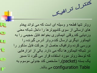 ‫پیغ‬ ‫تواند‬ ‫می‬ ‫که‬ ‫است‬ ‫ای‬ ‫وسیله‬ ‫و‬ ‫قطعه‬ ‫تنها‬ ‫روتر‬
‫ام‬
‫معنی‬ ‫شبکه‬ ‫داخل‬ ‫را‬ ‫کامپیوترها‬ ‫سوی‬ ‫از‬ ‫ارسالی‬ ‫های‬
‫کند‬ ‫وردیابی‬
.
‫حجیمی‬ ‫فایل‬ ‫بخواهد‬ ‫انیماتوری‬ ‫وقتی‬
‫به‬ ‫را‬
‫را‬ ‫گیرنده‬ ‫آدرس‬ ‫روتر‬،‫کند‬ ‫ارسال‬ ‫دیگری‬ ‫انیماتور‬
‫مذک‬ ‫فایل‬ ‫حرکت‬ ‫از‬ ‫حاصل‬ ‫وترافیک‬ ‫کرده‬ ‫بررسی‬
‫را‬ ‫ور‬
‫دارد‬ ‫می‬ ‫نگه‬ ‫انیماتورها‬ ‫شبکه‬ ‫در‬
.
‫ابزارهایی‬ ‫از‬ ‫یکی‬
‫مس‬ ‫تا‬ ‫گیرد‬ ‫می‬ ‫قرار‬ ‫استفاده‬ ‫مورد‬ ‫روتر‬ ‫توسط‬ ‫که‬
‫یر‬
‫بسته‬ ‫یک‬
(
packet
)
‫به‬ ‫موسوم‬ ‫جدولی‬ ‫کند‬ ‫مشخص‬ ‫را‬
configuration Table
‫باشد‬ ‫می‬
.
 