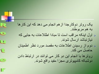 ‫کارها‬ ‫این‬ ‫که‬ ‫دهد‬ ‫می‬ ‫انجام‬ ‫ازهم‬ ‫دوکارجدا‬ ‫روتر‬ ‫یک‬
‫مربوطند‬ ‫هم‬ ‫به‬
.

‫ک‬ ‫جایی‬ ‫به‬ ‫اطلالعات‬ ‫مبادا‬ ‫تا‬ ‫است‬ ‫مراقب‬ ‫اینکه‬ ‫اول‬
‫ه‬
‫شوند‬ ‫ارسال‬ ‫نیازنباشد‬
.

‫اطمینان‬ ‫نظر‬ ‫مورد‬ ‫مقصد‬ ‫به‬ ‫اطالعات‬ ‫رسیدن‬ ‫از‬ ‫دوم‬
‫کند‬ ‫می‬ ‫حاصل‬
.
‫دادن‬ ‫ارتباط‬ ‫در‬ ‫توانند‬ ‫می‬ ‫کار‬ ‫دو‬ ‫این‬ ‫انجام‬ ‫با‬ ‫روترها‬
‫شوند‬ ‫واقع‬ ‫مفید‬ ‫مجزا‬ ‫کامپیوتری‬ ‫دوشبکه‬
.
 