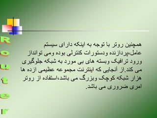 ‫سیستم‬ ‫دارای‬ ‫اینکه‬ ‫به‬ ‫توجه‬ ‫با‬ ‫روتر‬ ‫همچنین‬
‫توانداز‬ ‫ومی‬ ‫بوده‬ ‫کنترلی‬ ‫ودستورات‬ ‫پردازنده‬،‫عامل‬
‫جلوگ‬ ‫شبکه‬ ‫به‬ ‫مورد‬ ‫بی‬ ‫های‬ ‫وبسته‬ ‫ترافیک‬ ‫ورود‬
‫یری‬
‫کند‬ ‫می‬
.
‫ه‬ ‫ازده‬ ‫عظیمی‬ ‫مجموعه‬ ‫اینترنت‬ ‫که‬ ‫آنجایی‬ ‫از‬
‫ا‬
‫روت‬ ‫از‬ ‫استفاده‬،‫باشد‬ ‫می‬ ‫وبزرگ‬ ‫کوچک‬ ‫شبکه‬ ‫هزار‬
‫ر‬
‫باشد‬ ‫می‬ ‫ضروری‬ ‫امری‬
.
 