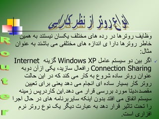 ‫همی‬ ‫به‬ ‫نیستند‬ ‫یکسان‬ ‫مختلف‬ ‫های‬ ‫رده‬ ‫در‬ ‫روترها‬ ‫وظایف‬
‫ن‬
‫عنوان‬ ‫به‬ ‫باشند‬ ‫می‬ ‫مختلفی‬ ‫های‬ ‫اندازه‬ ‫ی‬ ‫دارا‬ ‫روترها‬ ‫خاطر‬
‫مثال‬
:

‫عامل‬ ‫سیستم‬ ‫دو‬ ‫بین‬ ‫اگر‬
Windows XP
‫گزینه‬
Internet
Connection Sharing
‫دوبه‬ ‫ازآن‬ ‫یکی‬ ،‫سازید‬ ‫رافعال‬
‫حالت‬ ‫این‬ ‫در‬ ‫که‬ ‫کند‬ ‫می‬ ‫کار‬ ‫به‬ ‫شروع‬ ‫ساده‬ ‫روتر‬ ‫عنوان‬
‫تعیی‬ ‫برای‬ ‫یعنی‬ ‫دهد‬ ‫می‬ ‫انجام‬ ‫ای‬ ‫ساده‬ ‫بسیار‬ ‫کار‬ ‫روتر‬
‫ن‬
‫دهد‬ ‫می‬ ‫قرار‬ ‫بررسی‬ ‫مورد‬ ‫دیتا‬،‫مقصد‬
.
‫زمین‬ ‫کاردرپس‬ ‫این‬
‫ه‬
‫ح‬ ‫در‬ ‫های‬ ‫سایربرنامه‬ ‫اینکه‬ ‫بدون‬ ‫افتد‬ ‫می‬ ‫اتفاق‬ ‫سیستم‬
‫اجرا‬ ‫ال‬
‫ن‬ ‫روتر‬ ‫نوع‬ ‫یک‬ ‫دیگر‬ ‫عبارت‬ ‫به‬ ‫دهد‬ ‫قرار‬ ‫تاثیر‬ ‫تحت‬ ‫را‬
‫رم‬
‫است‬ ‫افزاری‬
.
 
