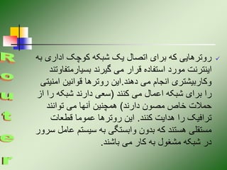 
‫اداری‬ ‫کوچک‬ ‫شبکه‬ ‫یک‬ ‫اتصال‬ ‫برای‬ ‫که‬ ‫روترهایی‬
‫به‬
‫بسیارمتف‬ ‫گیرند‬ ‫می‬ ‫قرار‬ ‫استفاده‬ ‫مورد‬ ‫اینترنت‬
‫اوتند‬
‫دهند‬ ‫می‬ ‫انجام‬ ‫وکاربیشتری‬
.
‫امن‬ ‫قوانین‬ ‫روترها‬ ‫این‬
‫یتی‬
‫کنند‬ ‫می‬ ‫اعمال‬ ‫شبکه‬ ‫برای‬ ‫را‬
(
‫ر‬ ‫شبکه‬ ‫دارند‬ ‫سعی‬
‫از‬ ‫ا‬
‫دارند‬ ‫مصون‬ ‫خاص‬ ‫حمالت‬
)
‫توانند‬ ‫می‬ ‫آنها‬ ‫همچنین‬
‫کنند‬ ‫هدایت‬ ‫را‬ ‫ترافیک‬
.
‫قطعات‬ ‫عموما‬ ‫روترها‬ ‫این‬
‫ع‬ ‫سیستم‬ ‫به‬ ‫وابستگی‬ ‫بدون‬ ‫که‬ ‫هستند‬ ‫مستقلی‬
‫سرور‬ ‫امل‬
‫باشند‬ ‫می‬ ‫کار‬ ‫به‬ ‫مشغول‬ ‫شبکه‬ ‫در‬
.
 