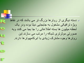 
‫ن‬ ‫در‬ ‫که‬ ‫باشند‬ ‫می‬ ‫تر‬ ‫بزرگ‬ ‫روترها‬ ‫از‬ ‫دیگری‬ ‫دسته‬
‫قاط‬
‫ی‬ ‫ودر‬ ‫بوده‬ ‫دیتا‬ ‫جابجایی‬ ‫به‬ ‫مشغول‬ ‫ترافیکی‬ ‫ویژه‬
‫ک‬
‫کنند‬ ‫می‬ ‫بجا‬ ‫جا‬ ‫را‬ ‫اطالعاتی‬ ‫بسته‬ ‫ها‬ ‫میلیون‬ ‫لحظه‬
‫وبه‬
‫سازند‬ ‫می‬ ‫مرتب‬ ‫را‬ ‫شبکه‬ ‫موثرتری‬ ‫صورتی‬
.
‫این‬
‫دارن‬ ‫ابرکامپیوترها‬ ‫با‬ ‫زیادی‬ ‫مشترک‬ ‫وجوه‬ ‫روترها‬
‫د‬
.
 