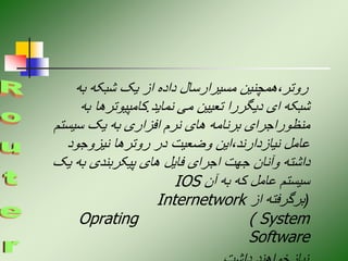 ‫به‬ ‫شبکه‬ ‫یک‬ ‫از‬ ‫داده‬ ‫مسیرارسال‬ ‫همچنین‬،‫روتر‬
‫نماید‬ ‫می‬ ‫تعیین‬ ‫دیگررا‬ ‫ای‬ ‫شبکه‬
.
‫ب‬ ‫کامپیوترها‬
‫ه‬
‫سیست‬ ‫یک‬ ‫به‬ ‫افزاری‬ ‫نرم‬ ‫های‬ ‫برنامه‬ ‫منظوراجرای‬
‫م‬
‫نیزوجود‬ ‫روترها‬ ‫در‬ ‫وضعیت‬ ‫این‬،‫نیازدارند‬ ‫عامل‬
‫ی‬ ‫به‬ ‫پیکربندی‬ ‫های‬ ‫فایل‬ ‫اجرای‬ ‫جهت‬ ‫وآنان‬ ‫داشته‬
‫ک‬
‫آن‬ ‫به‬ ‫که‬ ‫عامل‬ ‫سیستم‬
IOS
(
‫از‬ ‫برگرفته‬
Internetwork
Oprating ( System
Software
 