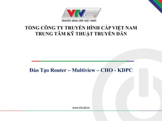 TỔNG CÔNG TY TRUYỀN HÌNH CÁP VIỆT NAM
TRUNG TÂM KỸ THUẬT TRUYỀN DẪN
Đào Tạo Router – Multiview – CHO - KDPC
1
 