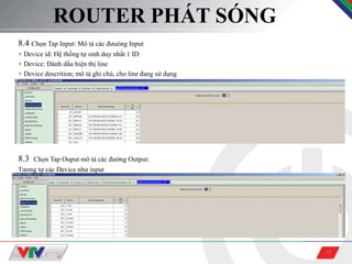 14
ROUTER PHÁT SÓNG
8.4 Chọn Tap Input: Mô tả các đưuòng Input
+ Device id: Hệ thống tự sinh duy nhất 1 ID
+ Device: Đánh dấu hiện thị line
+ Device descrition; mô tả ghi chú, cho line đang sử dụng
8.3 Chọn Tap Ouput mô tả các đường Output:
Tương tự các Device như input
 