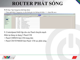 15
ROUTER PHÁT SÓNG
8.4 Chọn Tap Categories thiết lập nhóm
+ Chọn add thêm Categories và cấu hình gán các đường tín hiệu === chọn Ok save
9. Controlpanel thiết lập cho các Panel chuyển mạch
Hiện tại đang sử dụng 2 Panel CM
+ Panel CM9654 làm CM trung tâm
+ Panel CM NV9602D làm Panel CM sec phát sóng
 