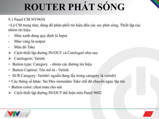 16
ROUTER PHÁT SÓNG
9.1 Panel CM NV9654
+Là CM trung tâm, dùng để phân phối tín hiệu đến các sec phát sóng. Thiết lập các
nhóm tín hiệu.
- Màu xanh đang quy định là Input
- Màu vàng là output
- Màu đỏ Take
 Cách thiết lập đường IN/OUT và Catelogeri như sau
 Catelogeris: Vetinh
+ Button type: Category - nhóm các đường tín hiệu
+ Button Caption: Tên mô tả - Vetinh
+ SCR Category: Vetinh1 nguồn đang lấy trong category là vetinh1
+ Các thông số khác: Src/Des immedate Take chế độ chuyển ngay lập tức
+ Button color; chọn màu cho nút
 Cách thiết lập đường IN/OUT thể hiện trên Panel 9602
 