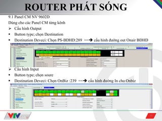 18
ROUTER PHÁT SÓNG
9.1 Panel CM NV 9602D
Dùng cho các Panel CM từng kênh
 Cấu hình Output
 Button type; chọn Destination
 Destination Deveci: Chọn PS-BDHD:289 == cấu hình đường out Onair BDHD
 Cấu hình Input
 Button type; chọn soure
 Destination Deveci: Chọn OnBiz :239 == cấu hình đường In cho Onbiz
 