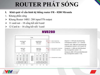 2
ROUTER PHÁT SÓNG
I. Khái quát về cấu hình hệ thống router FR – 8280 Miranda
1. Khung phần cứng
 Khung Router 14RU: 288 input/576 output
 11 card out – 18 cổng kết nối/1card
 12 Card in – 16 cổng kết nối/ 1card
 
