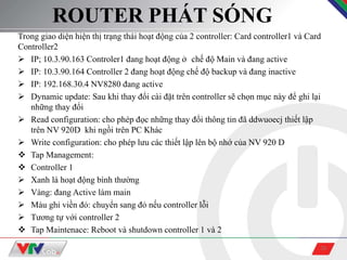 20
ROUTER PHÁT SÓNG
Trong giao diện hiện thị trạng thái hoạt động của 2 controller: Card controller1 và Card
Controller2
 IP; 10.3.90.163 Controler1 đang hoạt động ở chế độ Main và đang active
 IP: 10.3.90.164 Controller 2 đang hoạt động chế độ backup và đang inactive
 IP: 192.168.30.4 NV8280 đang active
 Dynamic update: Sau khi thay đổi cài đặt trên controller sẽ chọn mục này để ghi lại
những thay đổi
 Read configuration: cho phép đọc những thay đổi thông tin đã ddwuoecj thiết lập
trên NV 920D khi ngồi trên PC Khác
 Write configuration: cho phép lưu các thiết lập lên bộ nhớ của NV 920 D
 Tap Management:
 Controller 1
 Xanh lá hoạt động bình thường
 Vàng: đang Active làm main
 Màu ghi viền đỏ: chuyển sang đỏ nếu controller lỗi
 Tương tự với controller 2
 Tap Maintenace: Reboot và shutdown controller 1 và 2
 