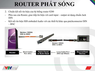 3
ROUTER PHÁT SÓNG
2. Chuẩn kết nối tín hiệu của hệ thống router 8280
- Phía sau của Router, giao tiếp tín hiệu với card input – output sử dụng chuẩn Jack
DIN
- Kết nối tín hiệu SDI embeded Audio với các thiết bị khác qua patchconnector DIN
– BNC
 
