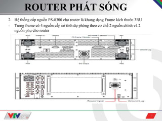 4
ROUTER PHÁT SÓNG
2. Hệ thống cấp nguồn PS-8300 cho router là khung dạng Frame kích thước 3RU
- Trong frame có 4 nguồn cấp có tính dự phòng theo cơ chế 2 nguồn chính và 2
nguồn phụ cho router
 