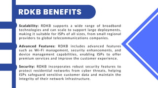 Scalability: RDKB supports a wide range of broadband
technologies and can scale to support large deployments,
making it suitable for ISPs of all sizes, from small regional
providers to global telecommunications companies.
Advanced Features: RDKB includes advanced features
such as Wi-Fi management, security enhancements, and
device management capabilities, enabling ISPs to offer
premium services and improve the customer experience.
Security: RDKB incorporates robust security features to
protect residential networks from cyber threats, helping
ISPs safeguard sensitive customer data and maintain the
integrity of their network infrastructure.
RDKB BENEFITS
 
