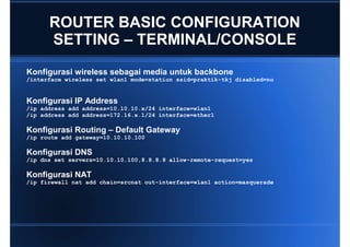ROUTER BASIC CONFIGURATION
      SETTING – TERMINAL/CONSOLE
Konfigurasi wireless sebagai media untuk backbone
/interface wireless set wlan1 mode=station ssid=praktik-tkj disabled=no


Konfigurasi IP Address
/ip address add address=10.10.10.x/24 interface=wlan1
/ip address add address=172.16.x.1/24 interface=ether1

Konfigurasi Routing – Default Gateway
/ip route add gateway=10.10.10.100

Konfigurasi DNS
/ip dns set servers=10.10.10.100,8.8.8.8 allow-remote-request=yes

Konfigurasi NAT
/ip firewall nat add chain=srcnat out-interface=wlan1 action=masquerade
 