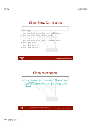 6DISS                                                                17/05/2005




                        Cisco Show Commands

                • show bgp
                • show bgp ipv6 unicast/multicast/all summary
                • show bgp ipv6 neigh <addr> routes
                • show bgp ipv6 neigh <addr> advertised-routes
                • show bgp ipv6 neigh <addr> received-routes
                • show ipv6 route
                • show ipv6 interface
                • show ipv6 neighbors




                             6DISS IPv6 workshop 2005 South Africa

                                                            23




                                  Cisco references

                 • http://www.cisco.com/en/US/products
                   /ps6553/products_ios_technology_hom
                   e.html




                             6DISS IPv6 workshop 2005 South Africa

                                                            24




IPv6 Workshop
 