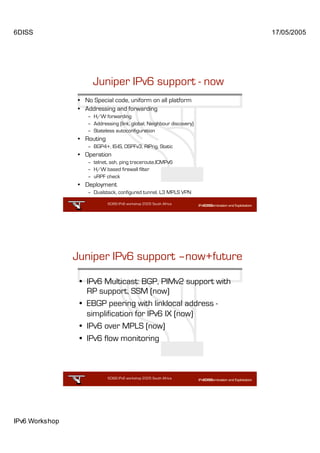 6DISS                                                                 17/05/2005




                     Juniper IPv6 support - now
                • No Special code, uniform on all platform
                • Addressing and forwarding
                   – H/W forwarding
                   – Addressing (link, global, Neighbour discovery)
                   – Stateless autoconfiguration
                • Routing
                   – BGP4+, IS-IS, OSPFv3, RIPng, Static
                • Operation
                   – telnet, ssh, ping traceroute,ICMPv6
                   – H/W based firewall filter
                   – uRPF check
                • Deployment
                   – Dualstack, configured tunnel, L3 MPLS VPN

                            6DISS IPv6 workshop 2005 South Africa

                                                           25




                Juniper IPv6 support –now+future

                 • IPv6 Multicast: BGP, PIMv2 support with
                   RP support, SSM (now)
                 • EBGP peering with linklocal address -
                   simplification for IPv6 IX (now)
                 • IPv6 over MPLS (now)
                 • IPv6 flow monitoring



                            6DISS IPv6 workshop 2005 South Africa

                                                           26




IPv6 Workshop
 