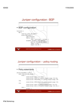 6DISS                                                                                        17/05/2005




                        Juniper configuration - BGP

                • BGP configuration
                brotocols {
                   bgp {
                        local-as local_AS_number;
                        group EBGP_peers {
                                type external;
                                family inet6 {
                                        (any | multicast | unicast) }
                                neighbor neighbor_IPv6_address;
                                        peer-as distant_AS_number;
                                        import in-PS;
                                        export out-PS; }



                               6DISS IPv6 workshop 2005 South Africa

                                                              31




                 Juniper configuration – policy routing

                • Policy statements
                policy-statement in-PS {
                   term from_outside_accept       {
                        from {
                               route-filter       2002::/16 exact;
                               route-filter       3FFE::/17 prefix-length-range /24-/24;
                               route-filter       3FFE:8000::/17 prefix-length-range /28-
                   /28;
                               route-filter       3FFE:4000::/18 prefix-length-range /32-
                   /32;
                               route-filter       2000::/3 prefix-length-range /16-/16;
                               route-filter       2001::/16 prefix-length-range /29-/35; }
                        then {
                               accept; }
                   then reject; }
                               6DISS IPv6 workshop 2005 South Africa

                                                              32




IPv6 Workshop
 