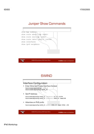 6DISS                                                                           17/05/2005




                       Juniper Show Commands

                show bgp summary
                show route advert bgp <addr>
                show route rece bgp <addr>
                show route table inet6.0 (terse)
                show interfaces
                show ipv6 neighbors




                            6DISS IPv6 workshop 2005 South Africa

                                                           33




                                              6WIND

                 Interface Configuration
                 • Enter Ethernet Private Interface Context
                    hurricane{myconfig} eth0_0
                    hurricane{myconfig-eth0_0}


                 • Set IP Address
                    hurricane{myconfig-eth0_0} ipaddress 10.0.0.10/24
                    hurricane{myconfig-eth0_0} ipaddress 3ffe:10::beef/48


                 • Advertise an IPv6 prefix
                    hurricane{myconfig-eth0_0} prefix 3ffe:10::beef:f00d::/64




                            6DISS IPv6 workshop 2005 South Africa

                                                           34




IPv6 Workshop
 