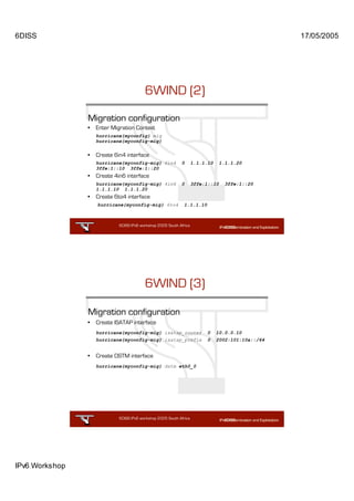 6DISS                                                                                               17/05/2005




                                          6WIND (2)

                Migration configuration
                •   Enter Migration Context
                    hurricane{myconfig} mig
                    hurricane{myconfig-mig}


                •   Create 6in4 interface
                    hurricane{myconfig-mig} 6in4             0       1.1.1.10     1.1.1.20
                    3ffe:1::10 3ffe:1::20
                •   Create 4in6 interface
                    hurricane{myconfig-mig} 4in6             0       3ffe:1::10     3ffe:1::20
                    1.1.1.10 1.1.1.20
                •   Create 6to4 interface
                    hurricane{myconfig-mig} 6to4                 1.1.1.10



                             6DISS IPv6 workshop 2005 South Africa

                                                            35




                                          6WIND (3)

                Migration configuration
                •   Create ISATAP interface
                    hurricane{myconfig-mig} isatap_router                   0   10.0.0.10
                    hurricane{myconfig-mig} isatap_prefix                   0   2002:101:10a::/64


                •   Create DSTM interface
                    hurricane{myconfig-mig} dstm eth0_0




                             6DISS IPv6 workshop 2005 South Africa

                                                            36




IPv6 Workshop
 