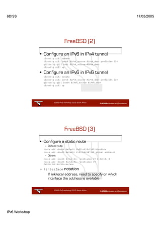 6DISS                                                                         17/05/2005




                                     FreeBSD (2)

                • Configure an IPv6 in IPv4 tunnel
                  ifconfig gif1 create
                  ifconfig gif1 inet6 @IPv6_source @IPv6_dest prefixlen 128
                  gifconfig gif1 inet @IPv4_source @IPv4_dest
                  ifconfig gif1 up

                • Configure an IPv6 in IPv6 tunnel
                  ifconfig gif1 create
                  ifconfig gif1 inet6 @IPv6_source @IPv6_dest prefixlen 128
                  gifconfig gif1 inet6 @IPv6_source @IPv6_dest
                  ifconfig gif1 up




                          6DISS IPv6 workshop 2005 South Africa

                                                         41




                                     FreeBSD (3)

                • Configure a static route
                  – Default route
                  route add -inet6 default fe80::X:X:X:X%interface
                  route add -inet6 default X:X:X:X::X (if global address)
                  – Others
                  route add –inet6 X:X:X:X:: -prefixlen YY X:X:X:X::X
                  route add –inet6 X:X:X:X:: -prefixlen YY
                  fe80::X:X:X:X%interface

                • %interface         notation
                     If link-local address, need to specify on which
                     interface the address is available


                          6DISS IPv6 workshop 2005 South Africa

                                                         42




IPv6 Workshop
 