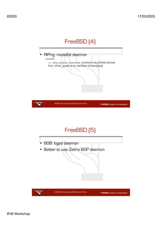 6DISS                                                                          17/05/2005




                                       FreeBSD (4)

                • RIPng: route6d daemon
                  route6d
                    -L IPv6_prefix,interface (receives only prefixes derived
                    from IPv6_prefix on interface interface)




                            6DISS IPv6 workshop 2005 South Africa

                                                           43




                                       FreeBSD (5)

                • BGB: bgpd daemon
                • Better to use Zebra BGP daemon




                            6DISS IPv6 workshop 2005 South Africa

                                                           44




IPv6 Workshop
 