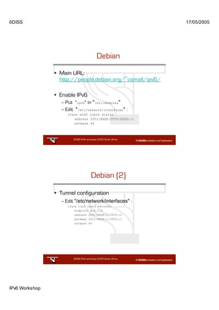 6DISS                                                           17/05/2005




                                           Debian

                • Main URL:
                  http://people.debian.org/~csmall/ipv6/

                • Enable IPv6
                  – Put "ipv6" in "/etc/modules"
                  – Edit "/etc/network/interfaces" :
                     iface eth0 inet6 static
                        address 2001:XXXX:YYYY:ZZZZ::1
                        netmask 64



                        6DISS IPv6 workshop 2005 South Africa

                                                       45




                                      Debian (2)

                • Tunnel configuration
                  – Edit "/etc/network/interfaces" :
                     iface tun0 inet6 v4tunnel
                         endpoint A.B.C.D
                         address 2001:XXXX:1:YYYY::2
                         gateway 2001:XXXX:1:YYYY::1
                         netmask 64




                        6DISS IPv6 workshop 2005 South Africa

                                                       46




IPv6 Workshop
 