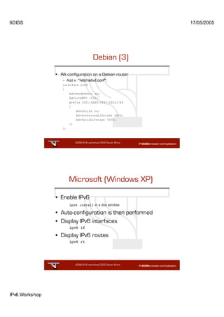 6DISS                                                              17/05/2005




                                         Debian (3)
                • RA configuration on a Debian router
                   – Add in "/etc/radvd.conf" :
                   interface eth0
                   {
                       AdvSendAdvert on;
                       AdvLinkMTU 1472;
                       prefix 2001:XXXX:YYYY:ZZZZ:/64
                       {
                           AdvOnLink on;
                           AdvPreferredLifetime 3600;
                           AdvValidLifetime 7200;
                       };
                   };



                           6DISS IPv6 workshop 2005 South Africa

                                                          47




                       Microsoft (Windows XP)

                • Enable IPv6
                       ipv6 install in a dos window

                • Auto-configuration is then performed
                • Display IPv6 interfaces
                       ipv6 if

                • Display IPv6 routes
                       ipv6 rt




                           6DISS IPv6 workshop 2005 South Africa

                                                          48




IPv6 Workshop
 