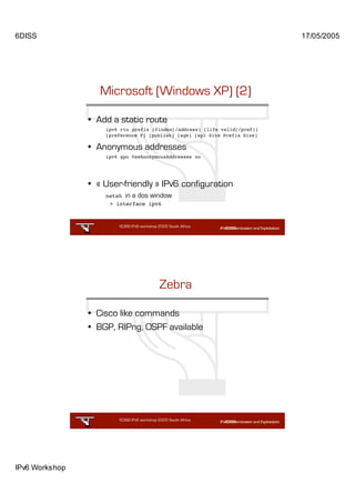 6DISS                                                                       17/05/2005




                   Microsoft (Windows XP) (2)

                • Add a static route
                    ipv6 rtu prefix ifindex[/address] [life valid[/pref]]
                    [preference P] [publish] [age] [spl Site Prefix Size]

                • Anonymous addresses
                    ipv6 gpu UseAnonymousAddresses no




                • « User-friendly » IPv6 configuration
                    netsh in a dos window
                     > interface ipv6



                        6DISS IPv6 workshop 2005 South Africa

                                                       49




                                            Zebra

                • Cisco like commands
                • BGP, RIPng, OSPF available




                        6DISS IPv6 workshop 2005 South Africa

                                                       50




IPv6 Workshop
 
