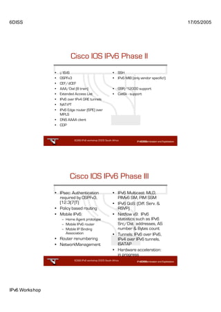 6DISS                                                                                               17/05/2005




                          Cisco IOS IPv6 Phase II
                •   i/IS-IS                                  •   SSH
                •   OSPFv3                                   •   IPv6 MIB (only vendor specific!)
                •   CEF/dCEF
                •   AAA/Dial (B train)                       •   GSR/12000 support
                •   Extended Access List                     •   Cat6k - support
                •   IPv6 over IPv4 GRE tunnels
                •   NAT-PT
                •   IPv6 Edge router (6PE) over
                    MPLS
                •   DNS AAAA client
                •   CDP



                             6DISS IPv6 workshop 2005 South Africa

                                                            9




                          Cisco IOS IPv6 Phase III
                • IPsec: Authentication                      • IPv6 Multicast: MLD,
                  required by OSPFv3,                          PIMv6 SM, PIM SSM
                  (12.3(7)T)                                 • IPv6 QoS: (Diff. Serv. &
                • Policy based routing                         RSVP)
                • Mobile IPv6:                               • Netflow v9: IPv6
                     – Home Agent prototype                    statistics such as IPv6
                     – Mobile IPv6 router                      Src/Dst addresses, AS
                     – Mobile IP Binding                       number & Bytes count
                       Association                           • Tunnels: IPv6 over IPv6,
                • Router renumbering                           IPv4 over IPv6 tunnels,
                • NetworkManagement                            ISATAP
                                                             • Hardware acceleration:
                                                               in progress
                             6DISS IPv6 workshop 2005 South Africa

                                                            10




IPv6 Workshop
 