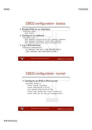 6DISS                                                                   17/05/2005




                     CISCO configuration - basics
                • Enable IPv6 on an interface
                  interface xxxxx
                    ipv6 enable

                • Configure an address
                  interface xxxxx
                    ipv6 address X:X:X:X::X/<0-128> (general address)
                    ipv6 address X:X:X:X::X (link-local address)
                    ipv6 address autoconfig (auto-configuration)
                • e.g. LAN Interface
                  interface Ethernet0/0
                      ip address 192.168.1.254 255.255.255.0
                      ipv6 address 2001:db8:123:1::2/64



                           6DISS IPv6 workshop 2005 South Africa

                                                          15




                      CISCO configuration - tunnel

                  • Configure an IPv6 in IPv4 tunnel
                     interface tunnel x
                       tunnel source interface
                       tunnel destination X.X.X.X
                       ipv6 address X:X:X:X::X/<0-128>
                       tunnel mode ipv6ip (for direct tunneling)
                       tunnel mode gre ip (for gre encapsulation)




                           6DISS IPv6 workshop 2005 South Africa

                                                          16




IPv6 Workshop
 